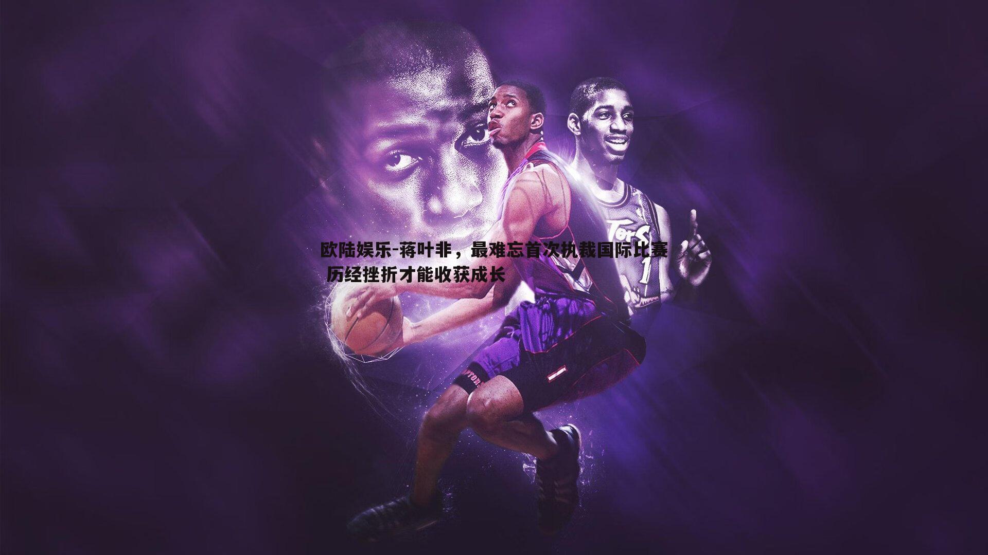 欧陆娱乐-蒋叶非，最难忘首次执裁国际比赛 历经挫折才能收获成长